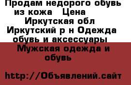 Продам недорого обувь из кожа › Цена ­ 500 - Иркутская обл., Иркутский р-н Одежда, обувь и аксессуары » Мужская одежда и обувь   